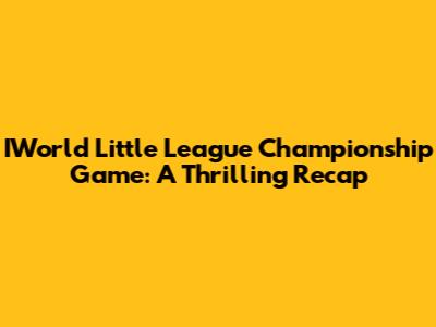 IWorld Little League Championship Game: A Thrilling Recap