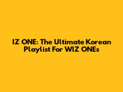 IZ*ONE: The Ultimate Korean Playlist For WIZ*ONEs