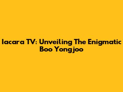 Iacara TV: Unveiling The Enigmatic Boo Yongjoo