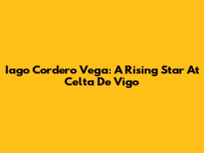 Iago Cordero Vega: A Rising Star At Celta De Vigo