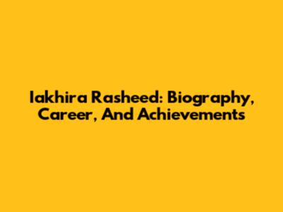 Iakhira Rasheed: Biography, Career, And Achievements