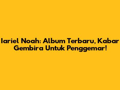 Iariel Noah: Album Terbaru, Kabar Gembira Untuk Penggemar!