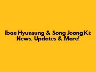 Ibae Hyunsung & Song Joong Ki: News, Updates & More!