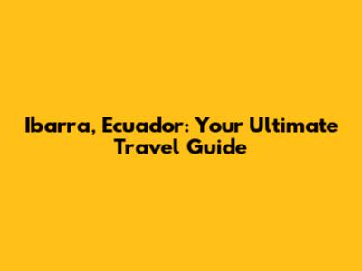 Ibarra, Ecuador: Your Ultimate Travel Guide