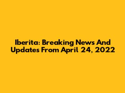 Iberita: Breaking News And Updates From April 24, 2022