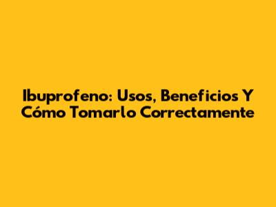Ibuprofeno: Usos, Beneficios Y Cómo Tomarlo Correctamente