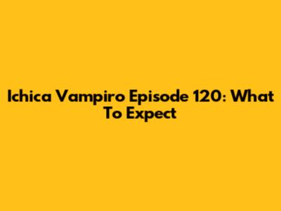 Ichica Vampiro Episode 120: What To Expect