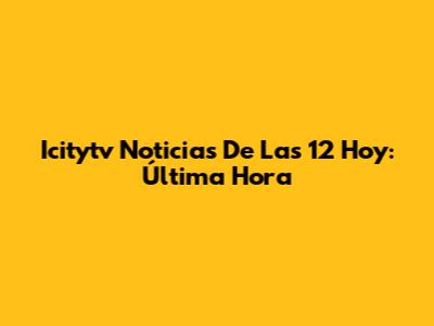 Icitytv Noticias De Las 12 Hoy: Última Hora
