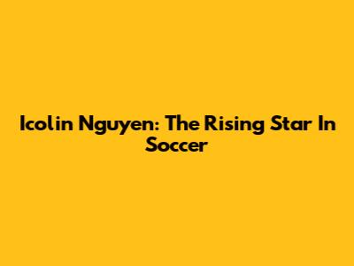 Icolin Nguyen: The Rising Star In Soccer