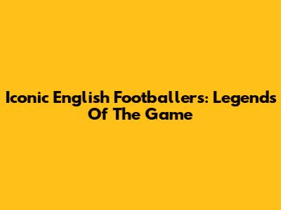 Iconic English Footballers: Legends Of The Game