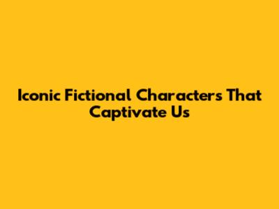 Iconic Fictional Characters That Captivate Us