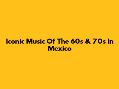 Iconic Music Of The 60s & 70s In Mexico