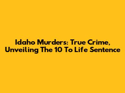 Idaho Murders: True Crime, Unveiling The 10 To Life Sentence