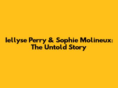 Iellyse Perry & Sophie Molineux: The Untold Story