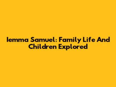 Iemma Samuel: Family Life And Children Explored