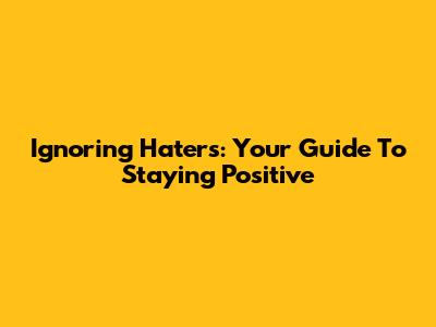 Ignoring Haters: Your Guide To Staying Positive