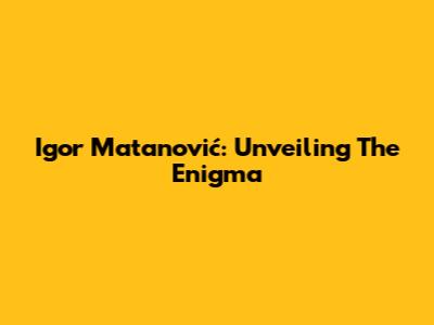 Igor Matanović: Unveiling The Enigma