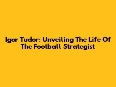 Igor Tudor: Unveiling The Life Of The Football Strategist