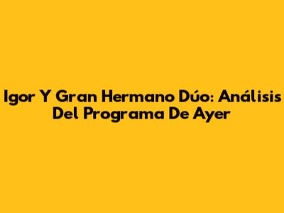 Igor Y Gran Hermano Dúo: Análisis Del Programa De Ayer