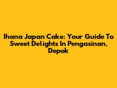 Ihana Japan Cake: Your Guide To Sweet Delights In Pengasinan, Depok
