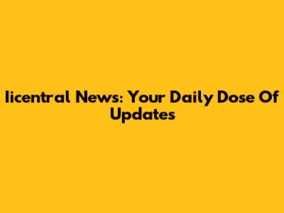 Iicentral News: Your Daily Dose Of Updates