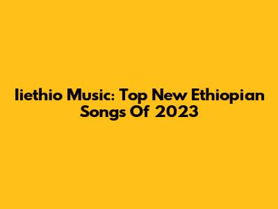 Iiethio Music: Top New Ethiopian Songs Of 2023