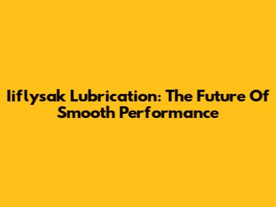 Iiflysak Lubrication: The Future Of Smooth Performance