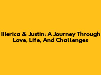 Iiierica & Justin: A Journey Through Love, Life, And Challenges