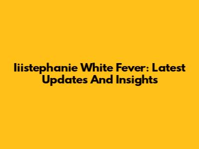 Iiistephanie White Fever: Latest Updates And Insights