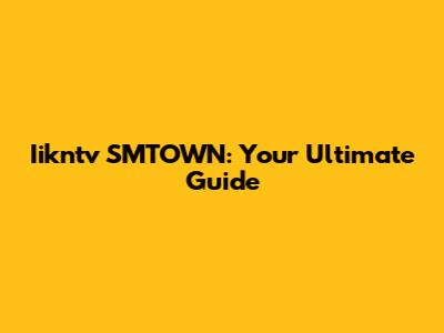 Iikntv SMTOWN: Your Ultimate Guide