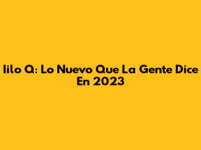 Iilo Q: Lo Nuevo Que La Gente Dice En 2023