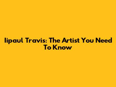 Iipaul Travis: The Artist You Need To Know