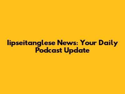 Iipseitanglese News: Your Daily Podcast Update