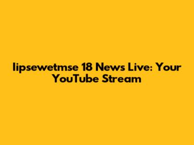 Iipsewetmse 18 News Live: Your YouTube Stream