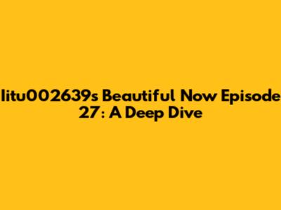 Iitu002639s Beautiful Now Episode 27: A Deep Dive