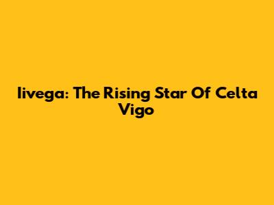 Iivega: The Rising Star Of Celta Vigo