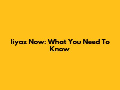 Iiyaz Now: What You Need To Know
