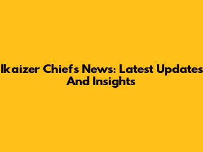 Ikaizer Chiefs News: Latest Updates And Insights