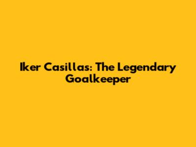 Iker Casillas: The Legendary Goalkeeper