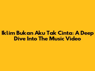 Iklim Bukan Aku Tak Cinta: A Deep Dive Into The Music Video