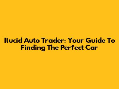Ilucid Auto Trader: Your Guide To Finding The Perfect Car