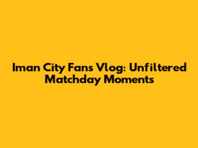 Iman City Fans Vlog: Unfiltered Matchday Moments