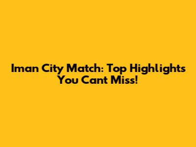 Iman City Match: Top Highlights You Can't Miss!