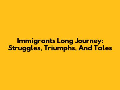 Immigrant's Long Journey: Struggles, Triumphs, And Tales
