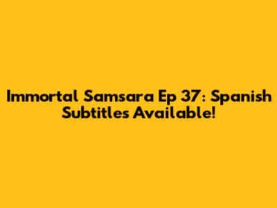 Immortal Samsara Ep 37: Spanish Subtitles Available!