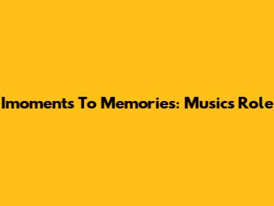 Imoments To Memories: Music's Role