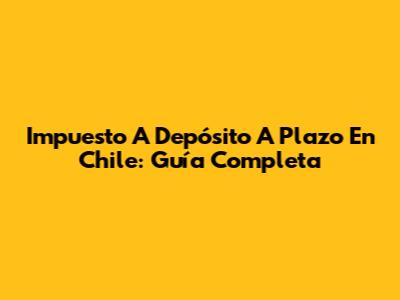 Impuesto A Depósito A Plazo En Chile: Guía Completa