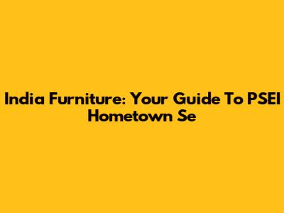 India Furniture: Your Guide To PSEI Hometown Se
