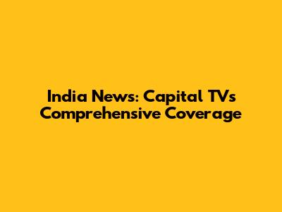 India News: Capital TV's Comprehensive Coverage