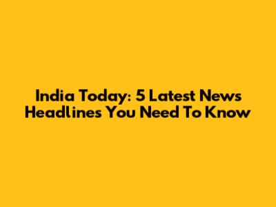 India Today: 5 Latest News Headlines You Need To Know